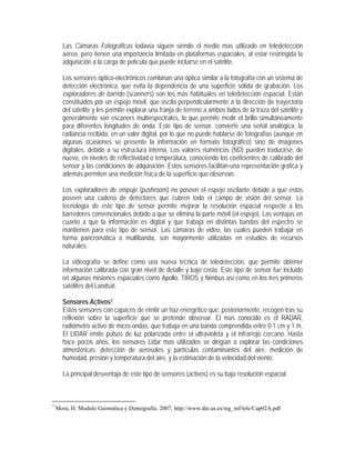 Las Cámaras Fotográficas todavía siguen siendo el medio mas utilizado en teledetección
aérea, pero tienen una importancia limitada en plataformas espaciales, al estar restringida la
adquisición a la carga de película que puede incluirse en el satélite.
Los sensores óptico-electrónicos combinan una óptica similar a la fotografía con un sistema de
detección electrónica, que evita la dependencia de una superficie sólida de grabación. Los
exploradores de barrido (scanners) son los más habituales en teledetección espacial. Están
constituidos por un espejo móvil, que oscila perpendicularmente a la dirección de trayectoria
del satélite y les permite explorar una franja de terreno a ambos lados de la traza del satélite y
generalmente son escaners multiespectrales, lo que permite medir el brillo simultáneamente
para diferentes longitudes de onda. Este tipo de sensor, convierte una señal analógica, la
radiancia recibida, en un valor digital, por lo que no puede hablarse de fotografías (aunque en
algunas ocasiones se presente la información en formato fotográfico) sino de imágenes
digitales, debido a su estructura interna. Los valores numéricos (ND) pueden traducirse, de
nuevo, en niveles de reflectividad o temperatura, conociendo los coeficientes de calibrado del
sensor y las condiciones de adquisición. Estos sensores facilitan una representación grafica y
además permiten una medición física de la superficie que observan.
Los exploradores de empuje (pushroom) no poseen el espejo oscilante debido a que estos
poseen una cadena de detectores que cubren todo el campo de visión del sensor. La
tecnología de este tipo de sensor permite mejorar la resolución espacial respecto a los
barredores convencionales debido a que se elimina la parte móvil (el espejo). Las ventajas en
cuanto a que la información es digital y que trabaja en distintas bandas del espectro se
mantienen para este tipo de sensor. Las cámaras de video, las cuales pueden trabajar en
forma pancromática o multibanda, son mayormente utilizadas en estudios de recursos
naturales.
La videografía se define como una nueva técnica de teledetección, que permite obtener
información calibrada con gran nivel de detalle y bajo costo. Este tipo de sensor fue incluido
en algunas misiones espaciales como Apollo, TIROS y Nimbus así como en los tres primeros
satélites del Landsat.
Sensores Activos7
Estos sensores con capaces de emitir un haz energético que, posteriormente, recogen tras su
reflexión sobre la superficie que se pretende observar. El mas conocido es el RADAR,
radiómetro activo de micro-ondas, que trabaja en una banda comprendida entre 0.1 cm y 1 m.
El LIDAR emite pulsos de luz polarizada entre el ultravioleta y el infrarrojo cercano. Hasta
hace pocos años, los sensores Lidar mas utilizados se dirigían a explorar las condiciones
atmosféricas: detección de aerosoles y partículas contaminantes del aire, medición de
humedad, presión y temperatura del aire, y la estimación de la velocidad del viento.
La principal desventaja de este tipo de sensores (activos) es su baja resolución espacial.
7
Mora, H. Modulo Geomática y Demografía. 2007; http://www.dte.us.es/ing_inf/tele/Cap02A.pdf
 