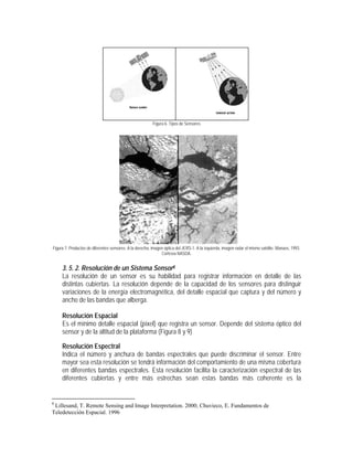 Figura 6. Tipos de Sensores
Figura 7. Productos de diferentes sensores. A la derecha, imagen óptica del JERS-1. A la izquierda, imagen radar el mismo satélite. Manaos, 1993.
Cortesía NASDA.
3. 5. 2. Resolución de un Sistema Sensor8
La resolución de un sensor es su habilidad para registrar información en detalle de las
distintas cubiertas. La resolución depende de la capacidad de los sensores para distinguir
variaciones de la energía electromagnética, del detalle espacial que captura y del número y
ancho de las bandas que alberga.
Resolución Espacial
Es el mínimo detalle espacial (píxel) que registra un sensor. Depende del sistema óptico del
sensor y de la altitud de la plataforma (Figura 8 y 9)
Resolución Espectral
Indica el número y anchura de bandas espectrales que puede discriminar el sensor. Entre
mayor sea esta resolución se tendrá información del comportamiento de una misma cobertura
en diferentes bandas espectrales. Esta resolución facilita la caracterización espectral de las
diferentes cubiertas y entre más estrechas sean estas bandas más coherente es la
8
Lillesand, T. Remote Sensing and Image Interpretation. 2000; Chuvieco, E. Fundamentos de
Teledetección Espacial. 1996
 