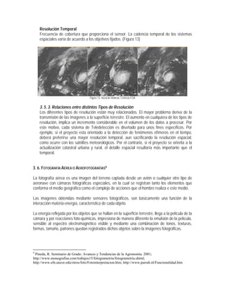 Resolución Temporal
Frecuencia de cobertura que proporciona el sensor. La cadencia temporal de los sistemas
espaciales varía de acuerdo a los objetivos fijados. (Figura 13)
Figura 13. Huracán Andrew, Cortesía ESA
3. 5. 3. Relaciones entre distintos Tipos de Resolución
Los diferentes tipos de resolución están muy relacionados. El mayor problema deriva de la
transmisión de las imágenes a la superficie terrestre. El aumento en cualquiera de los tipos de
resolución, implica un incremento considerable en el volumen de los datos a procesar. Por
este motivo, cada sistema de Teledetección es diseñado para unos fines específicos. Por
ejemplo, si el proyecto esta orientado a la detección de fenómenos efímeros en el tiempo,
deberá preferirse una mayor resolución temporal, aun sacrificando la resolución espacial,
como ocurre con los satélites meteorológicos. Por el contrario, si el proyecto se orienta a la
actualización catastral urbana y rural, el detalle espacial resultaría más importante que el
temporal.
3. 6. FOTOGRAFÍA AÉREA O AEROFOTOGRAFÍAS9
La fotografía aérea es una imagen del terreno captada desde un avión o cualquier otro tipo de
aeronave con cámaras fotográficas especiales, en la cual se registran tanto los elementos que
conforma el medio geográfico como el complejo de acciones que el hombre realiza e este medio.
Las imágenes obtenidas mediante sensores fotográficos, son básicamente una función de la
interacción materia-energía, característica de cada objeto.
La energía reflejada por los objetos que se hallan en la superficie terrestre, llega a la película de la
cámara y por reacciones foto-químicas, impresiona de manera diferente la emulsión de la película,
sensible al espectro electromagnético visible y mediante una combinación de tonos, texturas,
formas, tamaño, patrones quedan registrados dichos objetos sobre la imágenes fotográficas.
9
Pineda, R. Seminario de Grado: Avances y Tendencias de la Agronomía. 2001;
http://www.monografias.com/trabajos15/fotogrametria/fotogrametria.shtml;
http://www.efn.uncor.edu/otros/foto/Fotointerpretacion.htm; http://www.parodi.nl/Funcionalidad.htm
 