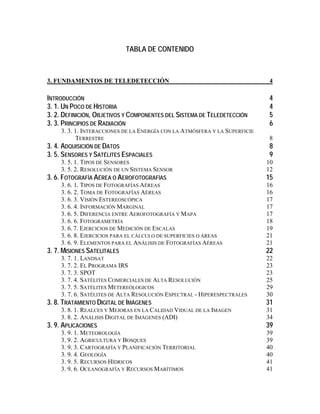 TABLA DE CONTENIDO
3. FUNDAMENTOS DE TELEDETECCIÓN 4
INTRODUCCIÓN 4
3. 1. UN POCO DE HISTORIA 4
3. 2. DEFINICIÓN, OBJETIVOS Y COMPONENTES DEL SISTEMA DE TELEDETECCIÓN 5
3. 3. PRINCIPIOS DE RADIACIÓN 6
3. 3. 1. INTERACCIONES DE LA ENERGÍA CON LA ATMÓSFERA Y LA SUPERFICIE
TERRESTRE 8
3. 4. ADQUISICIÓN DE DATOS 8
3. 5. SENSORES Y SATÉLITES ESPACIALES 9
3. 5. 1. TIPOS DE SENSORES 10
3. 5. 2. RESOLUCIÓN DE UN SISTEMA SENSOR 12
3. 6. FOTOGRAFÍA AÉREA O AEROFOTOGRAFÍAS 15
3. 6. 1. TIPOS DE FOTOGRAFÍAS AÉREAS 16
3. 6. 2. TOMA DE FOTOGRAFÍAS AÉREAS 16
3. 6. 3. VISIÓN ESTEREOSCÓPICA 17
3. 6. 4. INFORMACIÓN MARGINAL 17
3. 6. 5. DIFERENCIA ENTRE AEROFOTOGRAFÍA Y MAPA 17
3. 6. 6. FOTOGRAMETRÍA 18
3. 6. 7. EJERCICIOS DE MEDICIÓN DE ESCALAS 19
3. 6. 8. EJERCICIOS PARA EL CÁLCULO DE SUPERFICIES O ÁREAS 21
3. 6. 9. ELEMENTOS PARA EL ANÁLISIS DE FOTOGRAFÍAS AÉREAS 21
3. 7. MISIONES SATELITALES 22
3. 7. 1. LANDSAT 22
3. 7. 2. EL PROGRAMA IRS 23
3. 7. 3. SPOT 23
3. 7. 4. SATÉLITES COMERCIALES DE ALTA RESOLUCIÓN 25
3. 7. 5. SATÉLITES METEREÓLOGICOS 29
3. 7. 6. SATÉLITES DE ALTA RESOLUCIÓN ESPECTRAL - HIPERESPECTRALES 30
3. 8. TRATAMIENTO DIGITAL DE IMÁGENES 31
3. 8. 1. REALCES Y MEJORAS EN LA CALIDAD VIDUAL DE LA IMAGEN 31
3. 8. 2. ANÁLISIS DIGITAL DE IMÁGENES (ADI) 34
3. 9. APLICACIONES 39
3. 9. 1. METEOROLOGÍA 39
3. 9. 2. AGRICULTURA Y BOSQUES 39
3. 9. 3. CARTOGRAFÍA Y PLANIFICACIÓN TERRITORIAL 40
3. 9. 4. GEOLOGÍA 40
3. 9. 5. RECURSOS HÍDRICOS 41
3. 9. 6. OCEANOGRAFÍA Y RECURSOS MARÍTIMOS 41
 