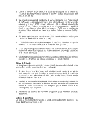 2. Cual es la elevación de un terreno, si la escala de la fotografía que lo contiene es
1:15.000, la distancia principal de la cámara es 180 mm y la altura del vuelo es de 4500
m.s.n.m. (R/1.800 m.)
3. Una avioneta fue programada para la toma de unas aerofotografías en el Parque Natural
de los Nevados. La última información que el piloto entregó a la base terrestre fue: escala
calculada en el área 1: 2.500, elevación del terreno 5.000 m., distancia principal de la
cámara 145 mm. Teniendo en cuenta que el día presentaba pésimas condiciones
climáticas y que la mayor altura del sitio corresponde a 5.400 m.s.n.m. en el Volcán
Nevado del Tolima, prediga lo que le pudo pasar al piloto. Explique su respuesta. (R/5.362
m.).
4. Dos puntos cuya distancia en el terreno es de 250 m., están separados en una fotografía
2.5 cms. Calcular la escala de la foto. (R/1:1.000)
5. La escala calculada en campo para una fotografía es 1.30.000, si la distancia escogida en
la foto dio 1.25 cms. Cuanto tuvieron que recorrer en el campo. (R/375 m.)
6. En una fotografía dos puntos están separados 7.5 cms. Calcular su escala, si se sabe que
esos mismos puntos están separados una distancia de 3.0 cms. En un mapa, cuya escala
es de 1:25.000 (R/1:10.000)
7. Calcular la distancia seleccionada en una foto si su escala es 1:8.500 y la escala del mapa
respectivo es 1:17.000 con una distancia seleccionada de 8 cms. (R/16 cms)
Cálculo de Distancias
Las líneas curvas e irregulares como vías, caminos, ríos, etc. pueden medirse utilizando varias
técnicas. Tres métodos comunes se describen a continuación:
1. Se coloca el punto inicial de la línea a medir coincidiendo con la esquina de una hoja de
papel y ayudado con la punta de un lápiz se hace el recorrido de la orilla de la hoja, con
segmentos a lo largo del trayecto de la línea curva. Se mide y se convierte a la es la
escala de la fotografía. (Dt = df*Ef)
2. Utilizando un pequeño instrumento llamado “correcaminos” o curvímetro que consiste en
una pequeña rueda conectada a un marcador mecánico. Finalmente se determinan el
número de vueltas (revoluciones) y se multiplican por el modulo escalar de la
aerofotografía o mapa topográfico.
3. Actualmente los Sistemas de Información Geográficos (SIG) determinan distancias
directamente.
Medición de Superficies
Las áreas se miden utilizando instrumentos de variada complejidad como los planímetros y las
mesas digitalizadoras por medio de SIG.
 