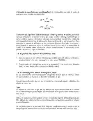 Estimación de superficies con aerofotografías. Este método utiliza una malla de puntos, la
cual posee unas formulas preestablecidas:
No
E
AT *
000.20
2
?
No
E
AT *
000.100
2
?
Estimación de superficies con distancias de siembra y número de árboles, El método
consiste simplemente en conocer el área que ocupa un sitio o árbol y multiplicarlo por el
número total de árboles. Este método solamente es recomendado cuando se ha establecido
con seguridad el número total de árboles y las distancias de siembras son homogéneas. Para
determinar el número de árboles en un lote, se cuenta el número de árboles en un surco y
posteriormente el número de surcos; la multiplicación de los dos, nos da el número total de
árboles. Este método puede utilizarse en cultivos semipermanentes o permanentes como:
plátano café, cítricos y especies forestales.
3. 6. 8. Ejercicios para el cálculo de superficies o áreas
1. Que área posee un lote cafetero si se sabe que en total son 8.500 árboles, sembrados a
una distancia de 1.4 m. entre plantas y 1.6 m. entre surcos. (R/1.9 Ha.).
2. Cuanto árboles de cítricos posee un lote, si su área es de 2.2 Ha., sembrado a distancias
de 4.5 m. entre plantas y 7 m. entre surcos. (R/698 árboles)
3. 6. 9. Elementos para el Análisis de Fotografías Aéreas
En una aerofotografía pancromática (blanco y negro) los diversos tipos de cobertura natural
y/o usos de la tierra se muestran en diferentes tonalidades de gris.
Los principales elementos que en una forma directa o combinada ayudan a identificar los
objetos de interés son:
Tono.
Es la gama de variaciones en gris que hay del blanco al negro como resultado de la cantidad
de luz relativa reflejada por los objetos. Los tonos varían de muy claro, claro, medio, oscuro y
muy oscuro.
El tono de cualquier superficie u objeto terrestre en particular depende del tipo de película, del
filtro utilizado, del valor de la reflectancia de la superficie, del grado de exposición al sol y del
proceso fotográfico.
Un río, puede aparecer en una parte de la fotografía completamente negro, mientras que en
otra parte puede aparecer blanco, como consecuencia de la diferente reflectividad del agua.
 