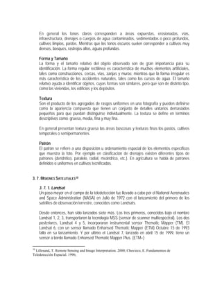 En general los tonos claros corresponden a áreas expuestas, erosionadas, vías,
infraestructura, drenajes o cuerpos de agua contaminados, sedimentados o poco profundos,
cultivos limpios, pastos. Mientras que los tonos oscuros suelen corresponder a cultivos muy
densos, bosques, rastrojos altos, aguas profundas.
Forma y Tamaño
La forma y el tamaño relativo del objeto observado son de gran importancia para su
identificación. La forma regular rectilínea es característica de muchos elementos artificiales,
tales como construcciones, cercas, vías, zanjas y muros; mientras que la forma irregular es
más característica de los accidentes naturales, tales como los cursos de agua. El tamaño
relativo ayuda a identificar objetos, cuyas formas son similares, pero que son de distinto tipo,
como las viviendas, los edificios y los depósitos.
Textura
Son el producto de los agregados de rasgos uniformes en una fotografía y pueden definirse
como la apariencia compuesta que tienen un conjunto de detalles unitarios demasiados
pequeños para que puedan distinguirse individualmente. La textura se define en términos
descriptivos como: gruesa, media, fina y muy fina.
En general presentan textura gruesa las áreas boscosas y texturas finas los pastos, cultivos
temporales o semipermanentes.
Patrón
El patrón se refiere a una disposición u ordenamiento espacial de los elementos específicos
que muestra la foto. Por ejemplo en clasificación de drenajes existen diferentes tipos de
patrones (dendrítico, paralelo, radial, meándrico, etc.). En agricultura se habla de patrones
definidos o uniformes en cultivos tecnificados.
3. 7. MISIONES SATELITALES10
3. 7. 1. Landsat
Un paso mayor en el campo de la teledetección fue llevado a cabo por el National Aeronautics
and Space Administration (NASA) en Julio de 1972 con el lanzamiento del primero de los
satélites de observación terrestre, conocidos como Landsats.
Desde entonces, han sido lanzados siete más. Los tres primeros, conocidos bajo el nombre
Landsat 1, 2, 3, transportaron la tecnología MSS (sensor de scanner multiespectral). Los dos
posteriores, Landsat 4 y 5, incorporaron instrumental sensor Thematic Mapper (TM). El
Landsat 6, con un sensor llamado Enhansed Thematic Mapper (ETM) Octubre 15 de 1993
fallo en su lanzamiento. Y por ultimo el Landsat 7, lanzado en abril 15 de 1999, tiene un
sensor a bordo llamado Enhansed Thematic Mapper Plus. (ETM+)
10
Lillesand, T. Remote Sensing and Image Interpretation. 2000; Chuvieco, E. Fundamentos de
Teledetección Espacial. 1996;
 