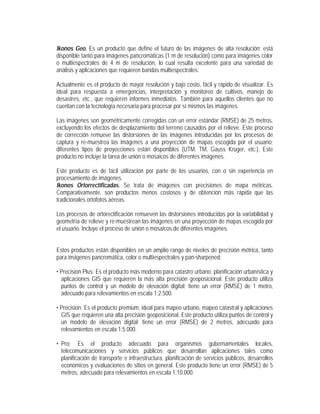 Ikonos Geo. Es un producto que define el futuro de las imágenes de alta resolución; está
disponible tanto para imágenes pancromáticas (1 m de resolución) como para imágenes color
o multiespectrales de 4 m de resolución, lo cual resulta excelente para una variedad de
análisis y aplicaciones que requieren bandas multiespectrales.
Actualmente es el producto de mayor resolución y bajo costo, fácil y rápido de visualizar. Es
ideal para respuesta a emergencias, interpretación y monitoreo de cultivos, manejo de
desastres, etc., que requieren informes inmediatos. También para aquellos clientes que no
cuentan con la tecnología necesaria para procesar por sí mismos las imágenes.
Las imágenes son geométricamente corregidas con un error estándar (RMSE) de 25 metros,
excluyendo los efectos de desplazamiento del terreno causados por el relieve. Este proceso
de corrección remueve las distorsiones de las imágenes introducidas por los procesos de
captura y re-muestrea las imágenes a una proyección de mapas escogida por el usuario;
diferentes tipos de proyecciones están disponibles (UTM, TM, Gauss Krüger, etc.). Este
producto no incluye la tarea de unión o mosaicos de diferentes imágenes.
Este producto es de fácil utilización por parte de los usuarios, con o sin experiencia en
procesamiento de imágenes.
Ikonos Ortorrectificadas. Se trata de imágenes con precisiones de mapa métricas.
Comparativamente, son productos menos costosos y de obtención más rápida que las
tradicionales ortofotos aéreas.
Los procesos de ortorectificación remueven las distorsiones introducidas por la variabilidad y
geometría de relieve y re-muestrean las imágenes en una proyección de mapas escogida por
el usuario. Incluye el proceso de unión o mosaicos de diferentes imágenes.
Estos productos están disponibles en un amplio rango de niveles de precisión métrica, tanto
para imágenes pancromática, color o multiespectrales y pan-sharpened:
• Precision Plus: Es el producto más moderno para catastro urbano, planificación urbanística y
aplicaciones GIS que requieren la más alta precisión geoposicional. Este producto utiliza
puntos de control y un modelo de elevación digital; tiene un error (RMSE) de 1 metro,
adecuado para relevamientos en escala 1:2.500.
• Precision: Es el producto premium, ideal para mapeo urbano, mapeo catastral y aplicaciones
GIS que requieren una alta precisión geoposicional. Este producto utiliza puntos de control y
un modelo de elevación digital; tiene un error (RMSE) de 2 metros, adecuado para
relevamientos en escala 1:5.000.
• Pro: Es el producto adecuado para organismos gubernamentales locales,
telecomunicaciones y servicios públicos que desarrollan aplicaciones tales como
planificación de transporte e infraestructura, planificación de servicios públicos, desarrollos
económicos y evaluaciones de sitios en general. Este producto tiene un error (RMSE) de 5
metros, adecuado para relevamientos en escala 1:10.000.
 
