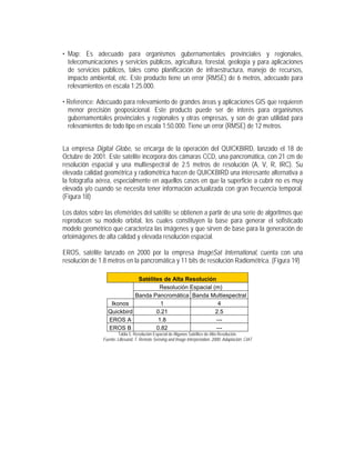 • Map: Es adecuado para organismos gubernamentales provinciales y regionales,
telecomunicaciones y servicios públicos, agricultura, forestal, geología y para aplicaciones
de servicios públicos, tales como planificación de infraestructura, manejo de recursos,
impacto ambiental, etc. Este producto tiene un error (RMSE) de 6 metros, adecuado para
relevamientos en escala 1:25.000.
• Reference: Adecuado para relevamiento de grandes áreas y aplicaciones GIS que requieren
menor precisión geoposicional. Este producto puede ser de interés para organismos
gubernamentales provinciales y regionales y otras empresas, y son de gran utilidad para
relevamientos de todo tipo en escala 1:50.000. Tiene un error (RMSE) de 12 metros.
La empresa Digital Globe, se encarga de la operación del QUICKBIRD, lanzado el 18 de
Octubre de 2001. Este satélite incorpora dos cámaras CCD, una pancromática, con 21 cm de
resolución espacial y una multiespectral de 2.5 metros de resolución (A, V, R, IRC). Su
elevada calidad geométrica y radiométrica hacen de QUICKBIRD una interesante alternativa a
la fotografía aérea, especialmente en aquellos casos en que la superficie a cubrir no es muy
elevada y/o cuando se necesita tener información actualizada con gran frecuencia temporal.
(Figura 18)
Los datos sobre las efemérides del satélite se obtienen a partir de una serie de algoritmos que
reproducen su modelo orbital, los cuales constituyen la base para generar el sofisticado
modelo geométrico que caracteriza las imágenes y que sirven de base para la generación de
ortoimágenes de alta calidad y elevada resolución espacial.
EROS, satélite lanzado en 2000 por la empresa ImageSat International, cuenta con una
resolución de 1.8 metros en la pancromática y 11 bits de resolución Radiométrica. (Figura 19)
Satélites de Alta Resolución
Resolución Espacial (m)
Banda Pancromática Banda Multiespectral
Ikonos 1 4
Quickbird 0.21 2.5
EROS A 1.8 ---
EROS B 0.82 ---
Tabla 5. Resolución Espacial de Algunos Satélites de Alta Resolución.
Fuente: Lillesand, T. Remote Sensing and Image Interpretation. 2000. Adaptación: CIAT
 