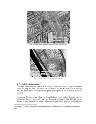 Figura 18. Imagen Quickbird. Resolución espacial 0.61 metros. Torre Eiffel, Paris
Figura 19. Imagen Eros de 1.8 metros de resolución espacial
3. 7. 5. Satélites Metereólogicos12
Diseñados específicamente para la predicción y monitoreo del clima. Este tipo de satélites
posee una muy alta resolución temporal y han demostrado una alta aplicación en recursos
naturales donde el área de estudio es muy grande y no requiere de una muy buena resolución
espacial.
La empresa Norteamericana NOAA, ha desarrollado para sus satélites de órbita polar un
instrumental llamado Advanced Very High Resolution Radiometer (AVHRR). El sistema
AVHRR es particularmente útil para el control de la vegetación del globo. En este proceso se
12 Lillesand, T. Remote Sensing and Image Interpretation. 2000; Chuvieco, E. Teledetección Ambiental.
2002
 