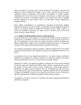 utilizan los reflejos en las bandas roja y próxima del infrarrojo. Un problema suscitado viene
dado por la hora de recogida de la imagen, y es la de que a esta hora del día, las nubes,
localmente, pueden ser abundantes. Para resolver este problema se combina mediante
computadora una serie de una semana de imágenes, de manera que se obtiene una imagen
compuesta que presenta el desarrollo vegetal de este período, sobre toda la superficie
terrestre ocupada por el reino vegetal y como si el cielo hubiese estado completamente
despejado de nubes.
Otros satélites metereológicos, los Geostationary Operational Environmental Satellites
(GOES) hacen parte de una red de satélites en orbita geoestacionaria alrededor del globo. El
GOES-8 y 10 (actuales satélites en orbita) tiene 5 bandas, una en el visible y cuatro en el
térmico con resoluciones espaciales en e nadir de 1 km en el visible y 4,8,4 y 4 km en las
bandas de térmico respectivamente.
3. 7. 6. Satélites de Alta Resolución Espectral - Hiperespectrales
Una de las ideas nuevas más excitantes, en relación con los instrumentos que la NASA está
continuamente desarrollando, consiste en la teledetección de alta resolución espectral. En
ella, son reproducidas, un gran número de bandas espectrales estrechas de manera que
donde el Landsat MSS recogía de una vez una banda espectral entre 0,8 y 1,1 micrómetros,
un instrumento de alta resolución espectral podría recoger hasta 30 bandas.
En un ingenio construido para aparatos voladores se utilizan reproducciones de 224 bandas
espectrales simultáneamente en las regiones del espectro que comprenden desde 0,4 a 2,4
micras.
La importancia de poseer una imagen hiperespectral es que dichas imágenes permiten la
identificación de signaturas de absorción específicas de importantes minerales que pueden
indicar la composición de las rocas, o la presencia de ciertos tipos de filones.
Añadiendo sus virtudes en la aplicación geológica, la teledetección remota de alta resolución
espectral se puede usar también para detectar sutiles cambios de vegetación por la acción,
por ejemplo, de lluvia ácida o nubes o humos contaminantes, siendo posible también la
identificación de algunas especies vegetales. Más aún, la habilidad para seleccionar unas
pocas bandas puede ayudar a los científicos que estudian la superficie terrestre o la atmósfera
a cualquier otro propósito, siendo, de esta manera, que esta nueva técnica se convierta en
algo muy importante para el estudio de la superficie terrestre desde el espacio.
Un ejemplo de este tipo de sensores es el Moderate Resolution Imaging Spectroradiometer
(MODIS) con 36 bandas.
 