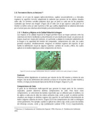 3. 8. TRATAMIENTO DIGITAL DE IMÁGENES13
El sensor, en el caso de equipos óptico-electrónicos, explora secuencialmente y a intervalos
regulares la superficie terrestre adquiriendo la radiación que proviene de los objetos situados
sobre ella. En términos sencillos podemos decir que un píxel es cada uno de los pequeños
cuadrados que forman una imagen. (Figura 20) El color con el que aparece cada píxel en el
monitor se define como un valor numérico o ND, que codifica digitalmente la radiancia detectada
por el sensor para una cobertura determinada y una determinada banda.
3. 8. 1. Realces y Mejoras en la Calidad Vidual de la Imagen
Las mejoras en la calidad visual de la imagen permiten hacer un mayor contraste entre las
coberturas de interés facilitando su discriminación en una clasificación visual. Los procesos de
mejora visual son: mejora del contraste, el cual tiende a adaptar la resolución radiométrica de
la imagen a la capacidad del monitor del computador; composiciones de color, las cuales
permiten visualizar, simultáneamente, imágenes en distintas regiones del espectro, lo que
facilita la delimitación visual de algunas cubiertas; cambios de escala y filtros, los cuales
aplican en el análisis digital para aislar componentes de interés.
Figura 20. Escena de una imagen satelital píxelada. Nótese los “cuadrados” o píxeles de los cuales la imagen se compone.
Contraste
Podemos definir digitalmente el contraste por relación de los ND máximo y mínimo de una
imagen. Una de las definiciones del contraste se basa en el cociente entre el valor máximo y
mínimo, el rango y la desviación típica de los ND de la imagen. (Figura 21 y 22)
Composiciones de Color
A partir de la información multi-espectral que generan la mayor parte de los sensores
espaciales, pueden obtenerse distintas composiciones de color. Para hacer estas
composiciones, se seleccionan las bandas espectrales que se utilizaran para el análisis y se
les aplica a cada una de ellas los colores primarios (rojo, verde y azul). Lo anterior permite
visualizar una imagen en distintas regiones del espectro, lo cual facilita la discriminación de
todas o algunas cubiertas de interés. (Figura 23) En las composiciones de color se distinguen
ciertos parámetros. Por ejemplo, cuando se aplican los colores rojo, verde y azul a las bandas
del infrarrojo cercano, verde y rojo (combinación Landsat ETM+ 4,3,2,) respectivamente,
13
Chuvieco, E. Fundamentos de Teledetección Espacial. 1996; Chuvieco, E. Teledetección Ambiental.
2002
 