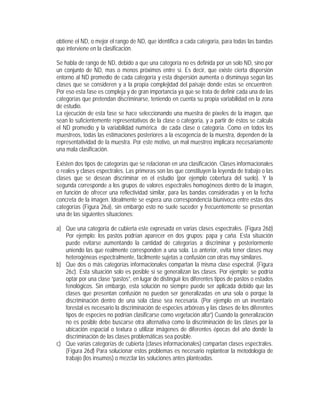 obtiene el ND, o mejor el rango de ND, que identifica a cada categoría, para todas las bandas
que interviene en la clasificación.
Se habla de rango de ND, debido a que una categoría no es definida por un solo ND, sino por
un conjunto de ND, mas o menos próximos entre si. Es decir, que existe cierta dispersión
entorno al ND promedio de cada categoría y esta dispersión aumenta o disminuya según las
clases que se consideren y a la propia complejidad del paisaje donde estas se encuentren.
Por eso esta fase es compleja y de gran importancia ya que se trata de definir cada una de las
categorías que pretendan discriminarse, teniendo en cuenta su propia variabilidad en la zona
de estudio.
La ejecución de esta fase se hace seleccionando una muestra de píxeles de la imagen, que
sean lo suficientemente representativos de la clase o categoría, y a partir de éstos se calcula
el ND promedio y la variabilidad numérica de cada clase o categoría. Como en todos los
muestreos, todas las estimaciones posteriores a la escogencia de la muestra, dependen de la
representatividad de la muestra. Por este motivo, un mal muestreo implicara necesariamente
una mala clasificación.
Existen dos tipos de categorías que se relacionan en una clasificación. Clases informacionales
o reales y clases espectrales. Las primeras son las que constituyen la leyenda de trabajo o las
clases que se desean discriminar en el estudio (por ejemplo cobertura del suelo). Y la
segunda corresponde a los grupos de valores espectrales homogéneos dentro de la imagen,
en función de ofrecer una reflectividad similar, para las bandas consideradas y en la fecha
concreta de la imagen. Idealmente se espera una correspondencia biunívoca entre estas dos
categorías (Figura 26a), sin embargo esto no suele suceder y frecuentemente se presentan
una de las siguientes situaciones:
a) Que una categoría de cubierta este expresada en varias clases espectrales. (Figura 26b)
Por ejemplo: los pastos podrían aparecer en dos grupos: papa y caña. Esta situación
puede evitarse aumentando la cantidad de categorías a discriminar y posteriormente
uniendo las que realmente corresponden a una sola. Lo anterior, evita tener clases muy
heterogéneas espectralmente, fácilmente sujetas a confusión con otras muy similares.
b) Que dos o más categorías informacionales compartan la misma clase espectral. (Figura
26c). Esta situación solo es posible si se generalizan las clases. Por ejemplo: se podría
optar por una clase “pastos”, en lugar de distinguir los diferentes tipos de pastos o estados
fenológicos. Sin embargo, esta solución no siempre puede ser aplicada debido que las
clases que presentan confusión no pueden ser generalizadas en una sola o porque la
discriminación dentro de una sola clase sea necesaria. (Por ejemplo en un inventario
forestal es necesario la discriminación de especies arbóreas y las clases de los diferentes
tipos de especies no podrían clasificarse como vegetación alta”) Cuando la generalización
no es posible debe buscarse otra alternativa como la discriminación de las clases por la
ubicación espacial o textura o utilizar imágenes de diferentes épocas del año donde la
discriminación de las clases problemáticas sea posible.
c) Que varias categorías de cubierta (clases informacionales) compartan clases espectrales.
(Figura 26d) Para solucionar estos problemas es necesario replantear la metodología de
trabajo (los insumos) o mezclar las soluciones antes planteadas.
 