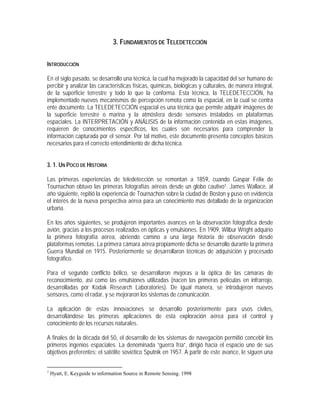 3. FUNDAMENTOS DE TELEDETECCIÓN
INTRODUCCIÓN
En el siglo pasado, se desarrollo una técnica, la cual ha mejorado la capacidad del ser humano de
percibir y analizar las características físicas, químicas, biológicas y culturales, de manera integral,
de la superficie terrestre y todo lo que la conforma. Esta técnica, la TELEDETECCIÓN, ha
implementado nuevos mecanismos de percepción remota como la espacial, en la cual se centra
ente documento. La TELEDETECCIÓN espacial es una técnica que permite adquirir imágenes de
la superficie terrestre o marina y la atmósfera desde sensores instalados en plataformas
espaciales. La INTERPRETACIÓN y ANÁLISIS de la información contenida en estas imágenes,
requieren de conocimientos específicos, los cuales son necesarios para comprender la
información capturada por el sensor. Por tal motivo, este documento presenta conceptos básicos
necesarios para el correcto entendimiento de dicha técnica.
3. 1. UN POCO DE HISTORIA
Las primeras experiencias de teledetección se remontan a 1859, cuando Gaspar Félix de
Tournachon obtuvo las primeras fotografías aéreas desde un globo cautivo1. James Wallace, al
año siguiente, repitió la experiencia de Tournachon sobre la ciudad de Boston y puso en evidencia
el interés de la nueva perspectiva aérea para un conocimiento mas detallado de la organización
urbana.
En los años siguientes, se produjeron importantes avances en la observación fotográfica desde
avión, gracias a los procesos realizados en ópticas y emulsiones. En 1909, Wilbur Wright adquirio
la primera fotografía aérea, abriendo camino a una larga historia de observación desde
plataformas remotas. La primera cámara aérea propiamente dicha se desarrollo durante la primera
Guerra Mundial en 1915. Posteriormente se desarrollaron técnicas de adquisición y procesado
fotográfico.
Para el segundo conflicto bélico, se desarrollaron mejoras a la óptica de las cámaras de
reconocimiento, así como las emulsiones utilizadas (nacen las primeras películas en infrarrojo,
desarrolladas por Kodak Research Laboratories). De igual manera, se introdujeron nuevos
sensores, como el radar, y se mejoraron los sistemas de comunicación.
La aplicación de estas innovaciones se desarrollo posteriormente para usos civiles,
desarrollándose las primeras aplicaciones de esta exploración aérea para el control y
conocimiento de los recursos naturales.
A finales de la década del 50, el desarrollo de los sistemas de navegación permitió concebir los
primeros ingenios espaciales. La denominada “guerra fría”, dirigió hacia el espacio uno de sus
objetivos preferentes: el satélite soviético Sputnik en 1957. A partir de este avance, le siguen una
1
Hyatt, E. Keyguide to information Source in Remote Sensing. 1998
 