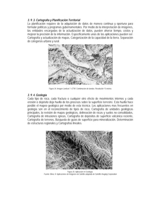 3. 9. 3. Cartografía y Planificación Territorial
La planificación requiere de la adquisición de datos de manera continua y oportuna para
formular políticas y programas gubernamentales. Por medio de la interpretación de imágenes,
las entidades encargadas de la actualización de datos, pueden ahorrar tiempo, costos y
mejorar la precisión de la información. Específicamente unas de las aplicaciones pueden ser:
Cartografía y actualización de mapas, Categorización de la capacidad de la tierra, Separación
de categorías urbana y rural.
Figura 34. Imagen Landsat 7 +ETM. Combinación de bandas. Resolución 15 metros
3. 9. 4. Geología
Cada tipo de roca, cada fractura o cualquier otro efecto de movimientos internos y cada
erosión o depósito deja huella de los procesos sobre la superficie terrestre. Esta huella hace
posible el mapeo geológico por medio de esta técnica. Las aplicaciones mas frecuentes en
geología son en el reconocimiento de tipos de roca, Cartografía de unidades geológicas
principales, la revisión de mapas geológicos, delineación de rocas y suelos no consolidados,
Cartografía de intrusiones ígneas, Cartografía de depósitos de superficie volcánica reciente,
Cartografía de terrenos, Búsqueda de guías de superficie para mineralización, Determinación
de estructuras regionales y Cartografías lineales.
Figura 35. Aplicación en Geología.
Fuente: Mora, H. Aplicaciones de Imágenes de Satélite adaptado de Satellite Imaging Corporation
 