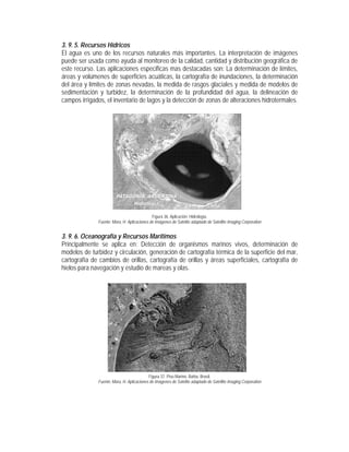 3. 9. 5. Recursos Hídricos
El agua es uno de los recursos naturales más importantes. La interpretación de imágenes
puede ser usada como ayuda al monitoreo de la calidad, cantidad y distribución geográfica de
este recurso. Las aplicaciones especificas mas destacadas son: La determinación de límites,
áreas y volúmenes de superficies acuáticas, la cartografía de inundaciones, la determinación
del área y límites de zonas nevadas, la medida de rasgos glaciales y medida de modelos de
sedimentación y turbidez, la determinación de la profundidad del agua, la delineación de
campos irrigados, el inventario de lagos y la detección de zonas de alteraciones hidrotermales.
Figura 36. Aplicación: Hidrología.
Fuente: Mora, H. Aplicaciones de Imágenes de Satélite adaptado de Satellite Imaging Corporation
3. 9. 6. Oceanografía y Recursos Marítimos
Principalmente se aplica en: Detección de organismos marinos vivos, determinación de
modelos de turbidez y circulación, generación de cartografía térmica de la superficie del mar,
cartografía de cambios de orillas, cartografía de orillas y áreas superficiales, cartografía de
hielos para navegación y estudio de mareas y olas.
Figura 37. Piso Marino. Bahia, Brasil.
Fuente: Mora, H. Aplicaciones de Imágenes de Satélite adaptado de Satellite Imaging Corporation
 