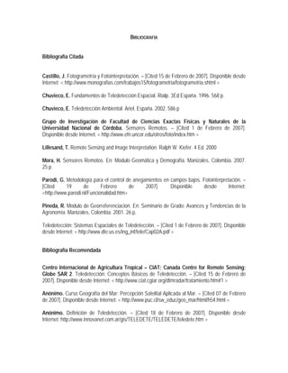BIBLIOGRAFÍA
Bibliografía Citada
Castillo, J. Fotogrametría y Fotointerpretación. – [Cited 15 de Febrero de 2007]. Disponible desde
Internet: < http://www.monografias.com/trabajos15/fotogrametria/fotogrametria.shtml >
Chuvieco, E. Fundamentos de Teledetección Espacial. Rialp. 3Ed España. 1996. 568 p.
Chuvieco, E. Teledetección Ambiental. Ariel. España. 2002. 586 p
Grupo de Investigación de Facultad de Ciencias Exactas Físicas y Naturales de la
Universidad Nacional de Córdoba. Sensores Remotos. – [Cited 1 de Febrero de 2007].
Disponible desde Internet: < http://www.efn.uncor.edu/otros/foto/index.htm >
Lillesand, T. Remote Sensing and Image Interpretation. Ralph W. Kiefer. 4 Ed. 2000
Mora, H. Sensores Remotos. En: Modulo Geomática y Demografía. Manizales, Colombia. 2007.
25 p.
Parodi, G. Metodología para el control de anegamientos en campos bajos. Fotointerpretación. –
[Cited 19 de Febrero de 2007]. Disponible desde Internet:
<http://www.parodi.nl/Funcionalidad.htm>
Pineda, R. Modulo de Georreferenciacion. En: Seminario de Grado: Avances y Tendencias de la
Agronomía. Manizales, Colombia. 2001. 26 p.
Teledetección: Sistemas Espaciales de Teledetección. – [Cited 1 de Febrero de 2007]. Disponible
desde Internet: < http://www.dte.us.es/ing_inf/tele/Cap02A.pdf >
Bibliografía Recomendada
Centro Internacional de Agricultura Tropical – CIAT; Canada Centre for Remote Sensing;
Globe SAR 2. Teledetección: Conceptos Básicos de Teledetección. – [Cited 15 de Febrero de
2007]. Disponible desde Internet: < http://www.ciat.cgiar.org/dtmradar/tratamiento.htm#1 >
Anónimo. Curso Geografía del Mar: Percepción Satelital Aplicada al Mar. – [Cited 07 de Febrero
de 2007]. Disponible desde Internet: < http://www.puc.cl/sw_educ/geo_mar/html/h54.html >
Anónimo. Definición de Teledetección. – [Cited 18 de Febrero de 2007]. Disponible desde
Internet: http://www.innovanet.com.ar/gis/TELEDETE/TELEDETE/teledete.htm >
 