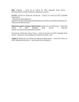 IDAS. Productos. – [Cited 20 de Febrero de 2007]. Disponible desde Internet: <
http://www.idasnet.com/idas_site/idasnet_esp/productos_esp.htm >
ITC-ESA. Sistemas de Teledección: Introducción. – [Cited 07 de Febrero de 2007]. Disponible
desde Internet:
< http://www.itc.nl/external/unesco-
rapca/Presentaciones%20Powerpoint/02%20Introduccion%20Sensores%20Remotos/Introduccion
%20Sensores%20Remotos.pdf >
National Aeronautics and Space Administration. Introducción a la Teledetección. – [Cited 18 de
Febrero de 2007]. Disponible desde Internet: < http://asd-
www.larc.nasa.gov/SCOOL/Spanish/intro2-sp.html >
Presentación Teledetección: Bases Físicas. – [Cited 19 de Febrero de 2007]. Disponible desde
Internet: < http://caece.edu.ar/tea/Apuntes/Teledetecci%C3%B3n_1.pdf >
Toudert, D. Introducción a la Teledetección Aplicada al Medio Urbano. – [Cited 20 de Febrero de
2007]. Disponible desde Internet: < http://membres.lycos.fr/teledetec/ >
 