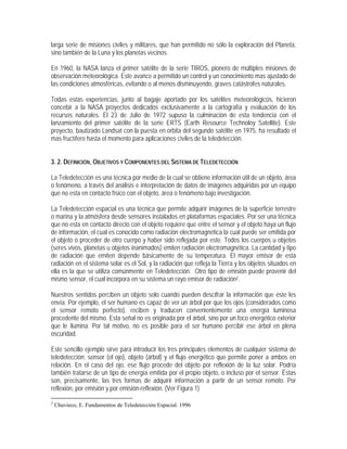larga serie de misiones civiles y militares, que han permitido no sólo la exploración del Planeta,
sino también de la Luna y los planetas vecinos.
En 1960, la NASA lanza el primer satélite de la serie TIROS, pionero de múltiples misiones de
observación meteorológica. Este avance a permitido un control y un conocimiento mas ajustado de
las condiciones atmosféricas, evitando o al menos disminuyendo, graves catástrofes naturales.
Todas estas experiencias, junto al bagaje aportado por los satélites meteorológicos, hicieron
concebir a la NASA proyectos dedicados exclusivamente a la cartografía y evaluación de los
recursos naturales. El 23 de Julio de 1972 supuso la culminación de esta tendencia con el
lanzamiento del primer satélite de la serie ERTS (Earth Resource Technoloy Satellite). Este
proyecto, bautizado Landsat con la puesta en orbita del segundo satélite en 1975, ha resultado el
mas fructífero hasta el momento para aplicaciones civiles de la teledetección.
3. 2. DEFINICIÓN, OBJETIVOS Y COMPONENTES DEL SISTEMA DE TELEDETECCIÓN
La Teledetección es una técnica por medio de la cual se obtiene información útil de un objeto, área
o fenómeno, a través del análisis e interpretación de datos de imágenes adquiridas por un equipo
que no esta en contacto físico con el objeto, área o fenómeno bajo investigación.
La Teledetección espacial es una técnica que permite adquirir imágenes de la superficie terrestre
o marina y la atmósfera desde sensores instalados en plataformas espaciales. Por ser una técnica
que no esta en contacto directo con el objeto requiere que entre el sensor y el objeto haya un flujo
de información, el cual es conocido como radiación electromagnética la cual puede ser emitida por
el objeto o proceder de otro cuerpo y haber sido reflejada por este. Todos los cuerpos u objetos
(seres vivos, planetas u objetos inanimados) emiten radiación electromagnética. La cantidad y tipo
de radiación que emiten depende básicamente de su temperatura. El mayor emisor de esta
radiación en el sistema solar es el Sol, y la radiación que refleja la Tierra y los objetos situados en
ella es la que se utiliza comúnmente en Teledetección. Otro tipo de emisión puede provenir del
mismo sensor, el cual incorpora en su sistema un rayo emisor de radiación2.
Nuestros sentidos perciben un objeto solo cuando pueden descifrar la información que éste les
envía. Por ejemplo, el ser humano es capaz de ver un árbol por que los ojos (considerados como
el sensor remoto perfecto), reciben y traducen convenientemente una energía luminosa
procedente del mismo. Esta señal no es originada por el árbol, sino por un foco energético exterior
que le ilumina. Por tal motivo, no es posible para el ser humano percibir ese árbol en plena
oscuridad.
Este sencillo ejemplo sirve para introducir los tres principales elementos de cualquier sistema de
teledetección: sensor (el ojo), objeto (árbol) y el flujo energético que permite poner a ambos en
relación. En el caso del ojo, ese flujo procede del objeto por reflexión de la luz solar. Podría
también tratarse de un tipo de energía emitida por el propio objeto, o incluso por el sensor. Éstas
son, precisamente, las tres formas de adquirir información a partir de un sensor remoto: Por
reflexión, por emisión y por emisión-reflexión. (Ver Figura 1)
2
Chuvieco, E. Fundamentos de Teledetección Espacial. 1996
 