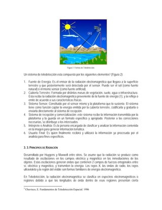 Figura 1. Formas de Teledetección.
Un sistema de teledetección esta compuesto por los siguientes elementos3 (Figura 2):
1. Fuente de Energía: Es el emisor de la radiación electromagnética que llegara a la superficie
terrestre y que posteriormente será detectada por el sensor. Puede ser el sol (como fuente
natural) o el mismo sensor (como fuente artificial).
2. Cubierta Terrestre: Formada por distintas masas de vegetación, suelo, agua o infraestructura.
Esta recibe la radiación electromagnética proveniente de la fuente de energía (1), y la refleja o
emite de acuerdo a sus características físicas.
3. Sistema Sensor: Constituido por el sensor mismo y la plataforma que lo sustenta. El sistema
tiene como función captar la energía emitida por la cubierta terrestre, codificarla y grabarla o
enviarla directamente al sistema de recepción.
4. Sistema de recepción y comercialización: este sistema recibe la información transmitida por la
plataforma y la guarda en un formato especifico y apropiado. Posterior a las correcciones
necesarias, se distribuye a los interesados.
5. Intérprete o Analista: Es la persona encargada de clasificar y analizar la información contenida
en la imagen para generar información temática.
6. Usuario Final: Es quien finalmente recibirá y utilizará la información ya procesada por el
analista para fines específicos.
3. 3. PRINCIPIOS DE RADIACIÓN
Desarrollado por Huygens y Maxwell entre otros. Se asume que la radiación se produce como
resultado de oscilaciones en los campos eléctrico y magnético en las inmediaciones de los
objetos. Estas oscilaciones generan ondas que contienen 2 campos de fuerzas ortogonales entre
sí, eléctrico y magnético, y transmiten la energía. Los rayos X, las ondas de radio, los rayos
ultravioleta y la región del visible son formas familiares de energía electromagnética.
En Teledetección, la radiación electromagnética se clasifica en espectros electromagnéticos o
regiones debido a que las longitudes de onda dentro de esas regiones presentan cierta
3
Chuvieco, E. Fundamentos de Teledetección Espacial. 1996
(i)
(iii)
(ii)
 