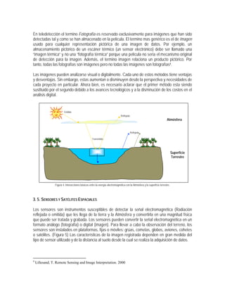 En teledetección el termino Fotografía es reservado exclusivamente para imágenes que han sido
detectadas tal y como se han almacenado en la película. El termino mas genérico es el de Imagen
usado para cualquier representación pictórica de una imagen de datos. Por ejemplo, un
almacenamiento pictórico de un escáner térmico (un sensor electrónico) debe ser llamado una
“imagen térmica” y no una “fotografía térmica” porque una película no seria el mecanismo original
de detección para la imagen. Además, el termino imagen relaciona un producto pictórico. Por
tanto, todas las fotografías son imágenes pero no todas las imágenes son fotografías4.
Las imágenes pueden analizarse visual o digitalmente. Cada uno de estos métodos tiene ventajas
y desventajas. Sin embargo, estas aumentan o disminuyen desde la perspectiva y necesidades de
cada proyecto en particular. Ahora bien, es necesario aclarar que el primer método esta siendo
sustituido por el segundo debido a los avances tecnológicos y a la disminución de los costos en el
análisis digital.
Figura 4. Interacciones básicas entre la energía electromagnética con la Atmósfera y la superficie terrestre.
3. 5. SENSORES Y SATÉLITES ESPACIALES
Los sensores son instrumentos susceptibles de detectar la señal electromagnética (Radiación
reflejada o emitida) que les llega de la tierra y la Atmósfera y convertirla en una magnitud física
que puede ser tratada y grabada. Los sensores pueden convertir la señal electromagnética en un
formato análogo (fotografía) o digital (imagen). Para llevar a cabo la observación del terreno, los
sensores son instalados en plataformas, fijas o móviles: grúas, cometas, globos, aviones, cohetes
o satélites. (Figura 5) Las características de la imagen registrada dependen en gran medida del
tipo de sensor utilizado y de la distancia al suelo desde la cual se realiza la adquisición de datos.
4
Lillesand, T. Remote Sensing and Image Interpretation. 2000
Absorbida
Reflejada
Emitida
Transmitida
Absorbida
Transmitida
Reflejada
Atmósfera
Superficie
Terrestre
 