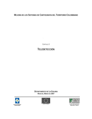 MEJORA DE LOS SISTEMAS DE CARTOGRAFÍA DEL TERRITORIO COLOMBIANO
CAPITULO 3
TELEDETECCIÓN
DEPARTAMENTO DE LA GUAJIRA
RIOACHA, MARZO DE 2007
U
n
Unión Europea Centro Internacional de
Agricultura Tropical
 
