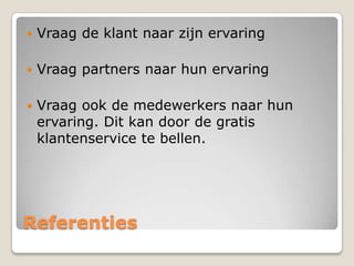 

Vraag de klant naar zijn ervaring



Vraag partners naar hun ervaring



Vraag ook de medewerkers naar hun
ervaring. Dit kan door de gratis
klantenservice te bellen.

Referenties

 