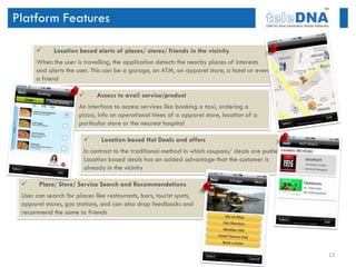 Platform Features

            Location based alerts of places/ stores/ friends in the vicinity
      When the user is travelling, the application detects the nearby places of interests
      and alerts the user. This can be a garage, an ATM, an apparel store, a hotel or even
      a friend

                            Access to avail service/product
                      An interface to access services like booking a taxi, ordering a
                      pizza, info on operational times of a apparel store, location of a
                      particular store or the nearest hospital

                              Location based Hot Deals and offers
                        In contrast to the traditional method in which coupons/ deals are pushed,
                        Location based deals has an added advantage that the customer is
                        already in the vicinity

      Place/ Store/ Service Search and Recommendations
 User can search for places like restaurants, bars, tourist spots,
 apparel stores, gas stations, and can also drop feedbacks and
 recommend the same to friends




                                                                                                    13
 
