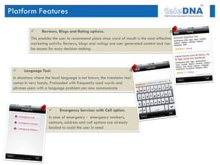 Platform Features

                 Reviews, Blogs and Rating options.
           This enables the user to recommend place since word of mouth is the most effective
           marketing activity. Reviews, blogs and ratings are user generated content and can
           be access for easy decision making




      Language Tool.
 In situations where the local language is not known, the translator tool
 comes in very handy. Preloaded with frequently used words and
 phrases users with a language problem can now communicate




                            Emergency Services with Call option.
                      In case of emergency - emergency numbers,
                      contacts, address and call options are already
                      loaded to assist the user in need
 