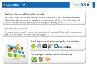 Application USP

Available through multiple mobile channels
SMS, USSD, WAP, Mobile App are the channels from where a user can access the service.
This enables a large number of people to take advantage of the service. As a result, the
service is made available to basic phones to high end smart phones

Best of Content provided
To provide the best quality content that is periodically updated, tie ups with content owners
that are market leaders in their respective space


                               Platforms on which the application is available




                               Technologies used to develop the service
 