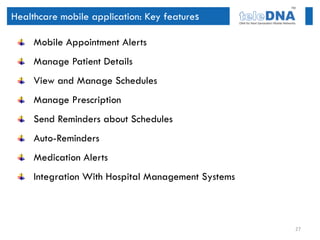Healthcare mobile application: Key features

     Mobile Appointment Alerts
     Manage Patient Details
     View and Manage Schedules
     Manage Prescription
     Send Reminders about Schedules
     Auto-Reminders
     Medication Alerts
     Integration With Hospital Management Systems



                                                    27
 