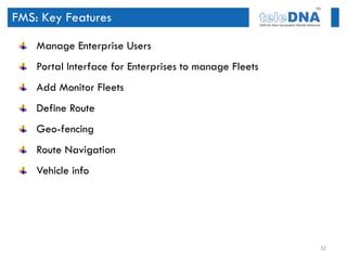 FMS: Key Features

    Manage Enterprise Users
    Portal Interface for Enterprises to manage Fleets
    Add Monitor Fleets
    Define Route
    Geo-fencing
    Route Navigation
    Vehicle info




                                                        32
 