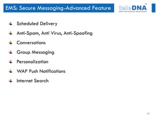 EMS: Secure Messaging-Advanced Feature

    Scheduled Delivery
    Anti-Spam, Anti Virus, Anti-Spoofing
    Conversations
    Group Messaging
    Personalization
    WAP Push Notifications
    Internet Search




                                           38
 