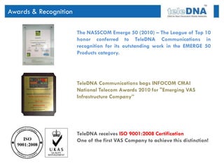 Awards & Recognition

                       The NASSCOM Emerge 50 (2010) – The League of Top 10
                       honor conferred to TeleDNA Communications in
                       recognition for its outstanding work in the EMERGE 50
                       Products category.




                       TeleDNA Communications bags INFOCOM CMAI
                       National Telecom Awards 2010 for "Emerging VAS
                       Infrastructure Company”




                       TeleDNA receives ISO 9001:2008 Certification
                       One of the first VAS Company to achieve this distinction!
 