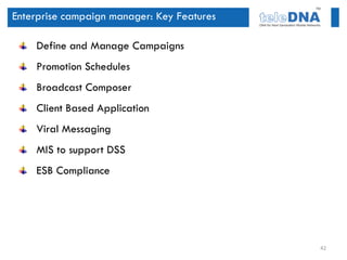 Enterprise campaign manager: Key Features

    Define and Manage Campaigns
    Promotion Schedules
    Broadcast Composer
    Client Based Application
    Viral Messaging
    MIS to support DSS
    ESB Compliance




                                            42
 