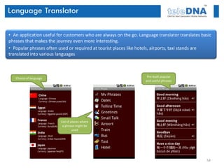 Language Translator

• An application useful for customers who are always on the go. Language translator translates basic
phrases that makes the journey even more interesting.
• Popular phrases often used or required at tourist places like hotels, airports, taxi stands are
translated into various languages



   Choice of language                                               Pre-built popular
                                                                   and useful phrases




                         List of places where
                          a phrase might be
                                  used




                                                                                                 54
 