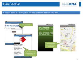 Store Locator

• Locates stores of a brand/ retail and displays nearby locations on a map.




                         User selects City




                                                           Stores displayed
                                                          on a map for user
                                                             convenience



                                Application displays
                                all the stores in the
                                     selected city


                                                                              55
 