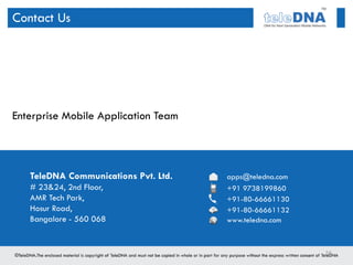 Contact Us




Enterprise Mobile Application Team




   TeleDNA Communications Pvt. Ltd.   apps@teledna.com
   # 23&24, 2nd Floor,                +91 9738199860
   AMR Tech Park,                     +91-80-66661130
   Hosur Road,                        +91-80-66661132
   Bangalore - 560 068                www.teledna.com



                                                         56
 
