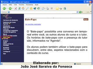 O “Bate-papo” possibilita uma conversa em tempo-real entre você, os outros alunos do curso e o tutor. Os horários de bate-papo com a presença do tutor são, informados na "Agenda".  Os alunos podem também utilizar o bate-papo para discutirem, entre eles, aspetos relacionados com o conteúdo do curso. Elaborado por:  João José Saraiva da Fonseca 