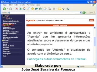 Ao entrar no ambiente é apresentada a "Agenda" que lhe apresenta informações atualizadas sobre o desenrolar do curso e das  atividades propostas .  O conteúdo de "Agenda" é atualizado de acordo com a dinâmica do curso. Conheça as outras ferramentas do Teleduc . Elaborado por:  João José Saraiva da Fonseca 