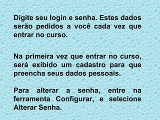 Digite seu login e senha. Estes dados
serão pedidos a você cada vez que
entrar no curso.


Na primeira vez que entrar no curso,
será exibido um cadastro para que
preencha seus dados pessoais.

Para alterar a senha, entre na
ferramenta Configurar, e selecione
Alterar Senha.
 