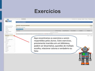 Exercícios Aqui encontramos os exercícios a serem respondidos pelos alunos. Estes exercícios, previamente inseridos em um biblioteca, podem ser dissertativo, questões de múltipla escolha, relacionar colunas e verdadeiro ou falso 