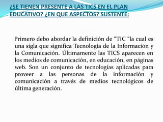 ¿SE TIENEN PRESENTE A LAS TICS EN EL PLAN
EDUCATIVO? ¿EN QUE ASPECTOS? SUSTENTE:


 Primero debo abordar la definición de “TIC “la cual es
 una sigla que significa Tecnología de la Información y
 la Comunicación. Últimamente las TICS aparecen en
 los medios de comunicación, en educación, en páginas
 web. Son un conjunto de tecnologías aplicadas para
 proveer a las personas de la información y
 comunicación a través de medios tecnológicos de
 última generación.
 