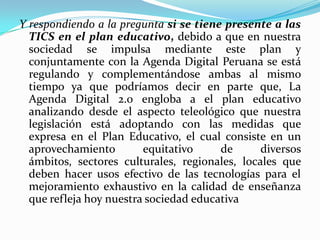 Y respondiendo a la pregunta si se tiene presente a las
  TICS en el plan educativo, debido a que en nuestra
  sociedad se impulsa mediante este plan y
  conjuntamente con la Agenda Digital Peruana se está
  regulando y complementándose ambas al mismo
  tiempo ya que podríamos decir en parte que, La
  Agenda Digital 2.0 engloba a el plan educativo
  analizando desde el aspecto teleológico que nuestra
  legislación está adoptando con las medidas que
  expresa en el Plan Educativo, el cual consiste en un
  aprovechamiento        equitativo     de      diversos
  ámbitos, sectores culturales, regionales, locales que
  deben hacer usos efectivo de las tecnologías para el
  mejoramiento exhaustivo en la calidad de enseñanza
  que refleja hoy nuestra sociedad educativa
 