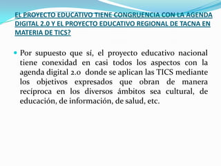 EL PROYECTO EDUCATIVO TIENE CONGRUENCIA CON LA AGENDA
DIGITAL 2.0 Y EL PROYECTO EDUCATIVO REGIONAL DE TACNA EN
MATERIA DE TICS?

 Por supuesto que sí, el proyecto educativo nacional
 tiene conexidad en casi todos los aspectos con la
 agenda digital 2.0 donde se aplican las TICS mediante
 los objetivos expresados que obran de manera
 recíproca en los diversos ámbitos sea cultural, de
 educación, de información, de salud, etc.
 