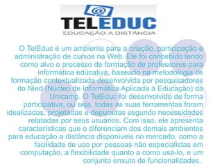 O TelEduc é um ambiente para a criação, participação e administração de cursos na Web. Ele foi concebido tendo como alvo o processo de formação de professores para informática educativa, baseado na metodologia de formação contextualizada desenvolvida por pesquisadores do Nied (Núcleo de Informática Aplicada à Educação) da Unicamp. O TelEduc foi desenvolvido de forma participativa, ou seja, todas as suas ferramentas foram idealizadas, projetadas e depuradas segundo necessidades relatadas por seus usuários. Com isso, ele apresenta características que o diferenciam dos demais ambientes para educação a distância disponíveis no mercado, como a facilidade de uso por pessoas não especialistas em computação, a flexibilidade quanto a como usá-lo, e um conjunto enxuto de funcionalidades.  