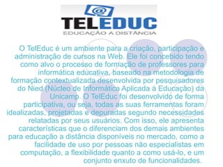 O TelEduc é um ambiente para a criação, participação e administração de cursos na Web. Ele foi concebido tendo como alvo o processo de formação de professores para informática educativa, baseado na metodologia de formação contextualizada desenvolvida por pesquisadores do Nied (Núcleo de Informática Aplicada à Educação) da Unicamp. O TelEduc foi desenvolvido de forma participativa, ou seja, todas as suas ferramentas foram idealizadas, projetadas e depuradas segundo necessidades relatadas por seus usuários. Com isso, ele apresenta características que o diferenciam dos demais ambientes para educação a distância disponíveis no mercado, como a facilidade de uso por pessoas não especialistas em computação, a flexibilidade quanto a como usá-lo, e um conjunto enxuto de funcionalidades.  