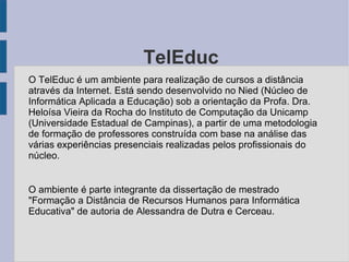 O TelEduc O TelEduc é um ambiente para realização de cursos a distância através da Internet. Está sendo desenvolvido no Nied (Núcleo de Informática Aplicada a Educação) sob a orientação da Profa. Dra. Heloísa Vieira da Rocha do Instituto de Computação da Unicamp (Universidade Estadual de Campinas), a partir de uma metodologia de formação de professores construída com base na análise das várias experiências presenciais realizadas pelos profissionais do núcleo. O ambiente é parte integrante da dissertação de mestrado "Formação a Distância de Recursos Humanos para Informática Educativa" de autoria de Alessandra de Dutra e Cerceau.  