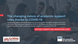 The following webinar will provide insight into the ways in which educational designers (and those
with similar titles) have been impacted by COVID-19, are dealing with various issues, are providing
support to academic staff, and are contributing solutions in response to COVID-19.
MICHAEL SANKEY AND AMANDA BELLABY
1
The changing nature of academic support
roles thanks to COVID-19
 