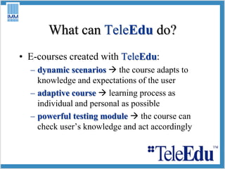 What can TeleEdu do? E-courses created with TeleEdu: dynamic scenarios the course adapts to knowledge and expectations of the user adaptive course  learning process as individual and personal as possible powerful testing module the course can check user’s knowledge and actaccordingly 