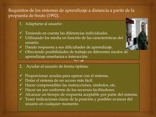Requisitos de los sistemas de aprendizaje a distancia a partir de la
propuesta de Souto (1992).
     1. Adaptarse al usuario:

      Teniendo en cuenta las diferencias individuales.
      Utilizando los media en función de las características del
       usuario.
      Dando respuesta a sus dificultades de aprendizaje.
      Ofreciendo posibilidades de trabajo en diferentes modos de
       aprendizaje enseñanza e interacción.

     2. Ayudar al usuario de forma óptima:

        Proporcionar ayudas para operar con el sistema.
        Dotar el sistema de un acceso más fácil.
        Hacer comprensibles las instrucciones, símbolos, etc.
        Hacer un uso uniforme de los recursos facilitadores.
        Alcanzar un tiempo de respuesta aceptable por parte del sistema.
        Tener indicaciones claras de la posición y posibles avances del
         usuario en cualquier momento.
 
