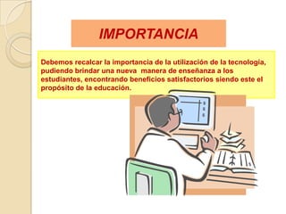 IMPORTANCIA
Debemos recalcar la importancia de la utilización de la tecnología,
pudiendo brindar una nueva manera de enseñanza a los
estudiantes, encontrando beneficios satisfactorios siendo este el
propósito de la educación.