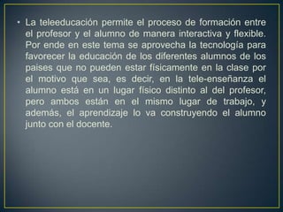 • La teleeducación permite el proceso de formación entre
el profesor y el alumno de manera interactiva y flexible.
Por ende en este tema se aprovecha la tecnología para
favorecer la educación de los diferentes alumnos de los
paises que no pueden estar físicamente en la clase por
el motivo que sea, es decir, en la tele-enseñanza el
alumno está en un lugar físico distinto al del profesor,
pero ambos están en el mismo lugar de trabajo, y
además, el aprendizaje lo va construyendo el alumno
junto con el docente.
 