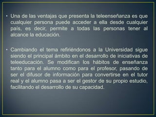 • Una de las ventajas que presenta la teleenseñanza es que
cualquier persona puede acceder a ella desde cualquier
país, es decir, permite a todas las personas tener al
alcance la educación.
• Cambiando el tema refiriéndonos a la Universidad sigue
siendo el principal ámbito en el desarrollo de iniciativas de
teleeducación. Se modifican los hábitos de enseñanza
tanto para el alumno como para el profesor, pasando de
ser el difusor de información para convertirse en el tutor
real y el alumno pasa a ser el gestor de su propio estudio,
facilitando el desarrollo de su capacidad.
 